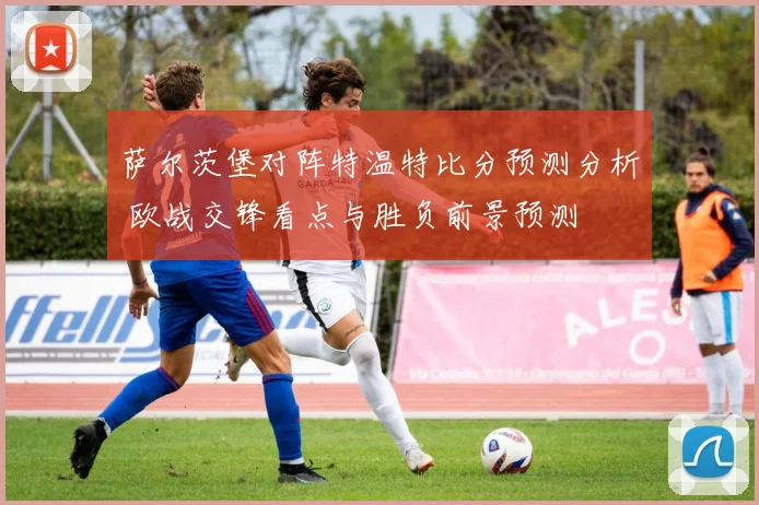萨尔茨堡对阵特温特比分预测分析 欧战交锋看点与胜负前景预测