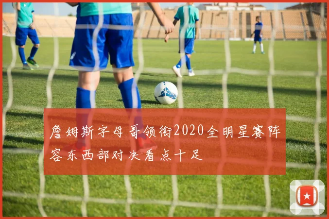 詹姆斯字母哥领衔2020全明星赛阵容东西部对决看点十足