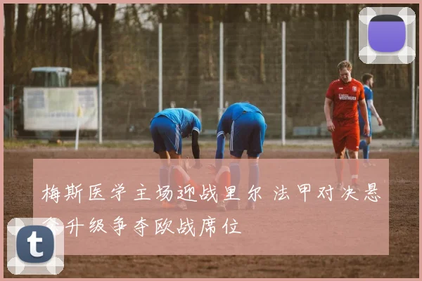 梅斯医学主场迎战里尔 法甲对决悬念升级争夺欧战席位