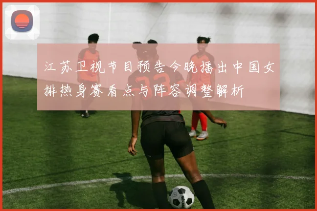 江苏卫视节目预告今晚播出中国女排热身赛看点与阵容调整解析