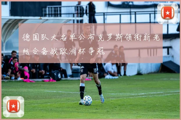 德国队大名单公布克罗斯领衔新老结合备战欧洲杯争冠