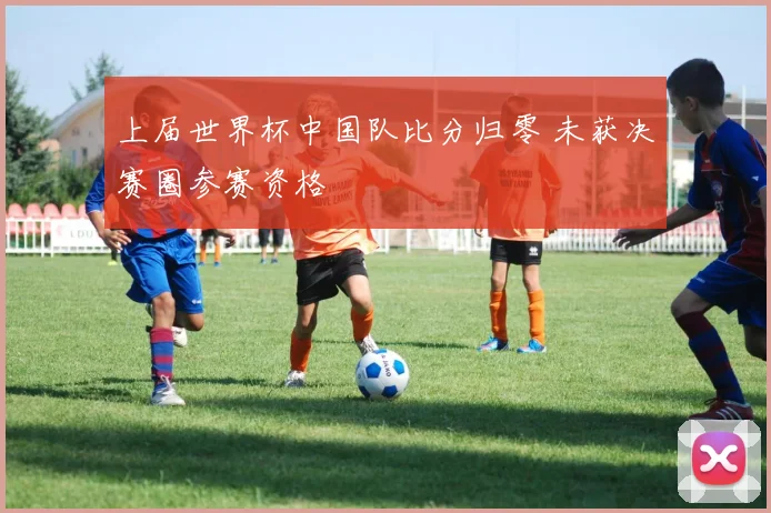 上届世界杯中国队比分归零 未获决赛圈参赛资格