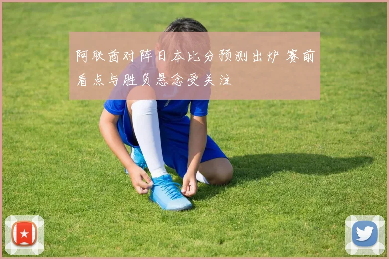 阿联酋对阵日本比分预测出炉 赛前看点与胜负悬念受关注