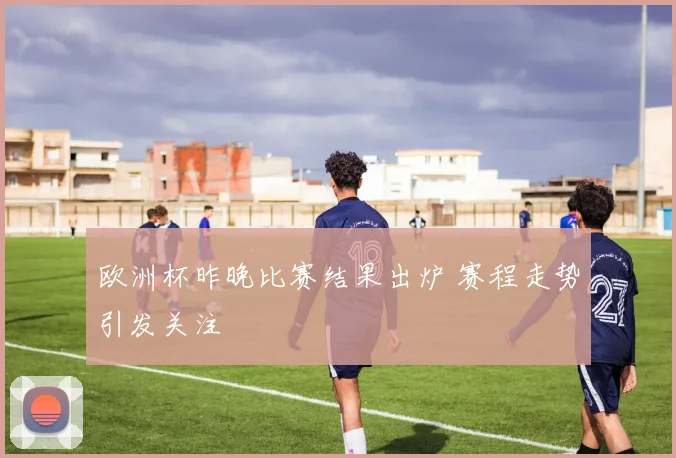 欧洲杯昨晚比赛结果出炉 赛程走势引发关注